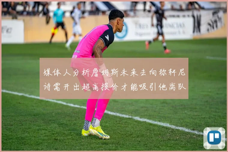 媒体人分析詹姆斯未来去向称轩尼诗需开出超高报价才能吸引他离队