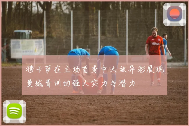 穆卡萨在主场首秀中大放异彩展现曼城青训的强大实力与潜力