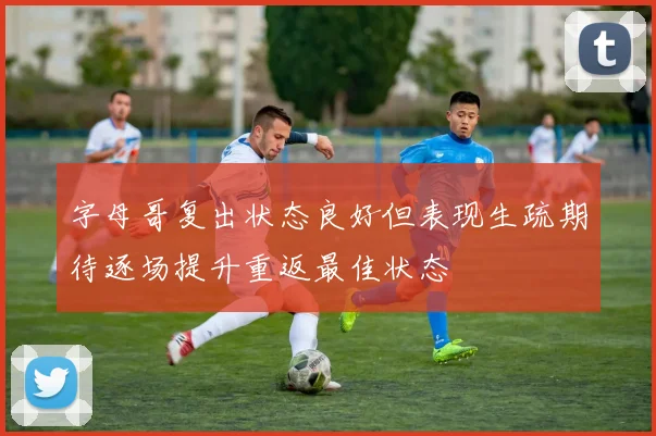 字母哥复出状态良好但表现生疏期待逐场提升重返最佳状态