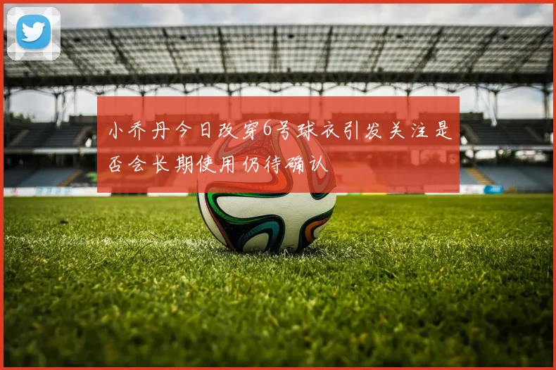 小乔丹今日改穿6号球衣引发关注是否会长期使用仍待确认