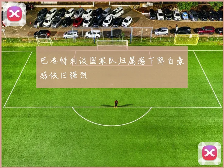 巴洛特利谈国家队归属感下降自豪感依旧强烈