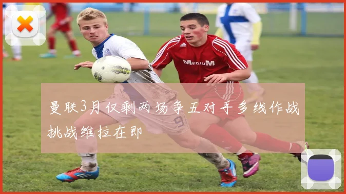 曼联3月仅剩两场争五对手多线作战挑战维拉在即