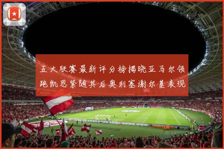 五大联赛最新评分榜揭晓亚马尔领跑凯恩紧随其后奥利塞谢尔基表现亮眼
