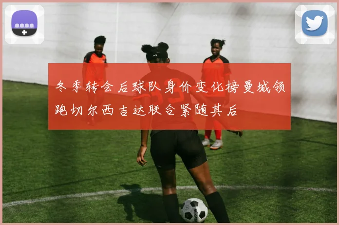 冬季转会后球队身价变化榜曼城领跑切尔西吉达联合紧随其后