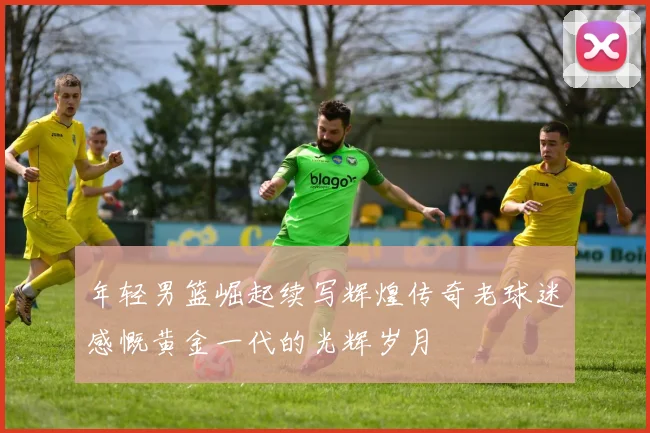 年轻男篮崛起续写辉煌传奇老球迷感慨黄金一代的光辉岁月