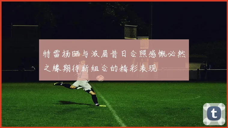 特雷杨晒与浓眉昔日合照感慨必然之缘期待新组合的精彩表现