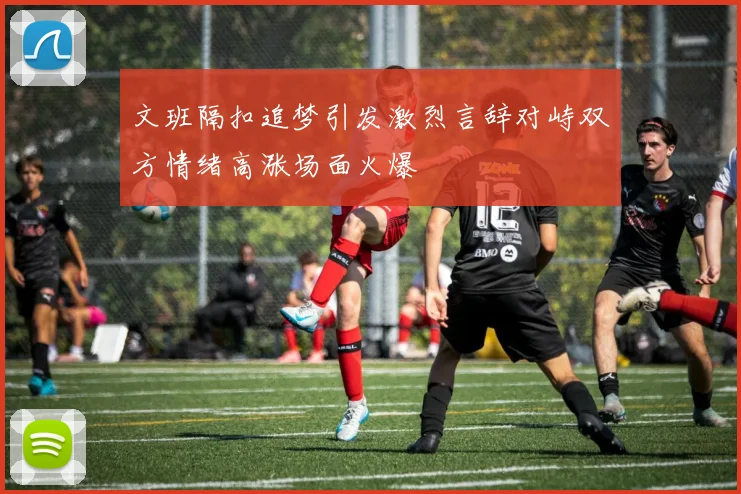 文班隔扣追梦引发激烈言辞对峙双方情绪高涨场面火爆