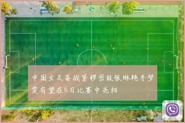中国女足备战紧锣密鼓张琳艳李梦雯有望在6日比赛中亮相