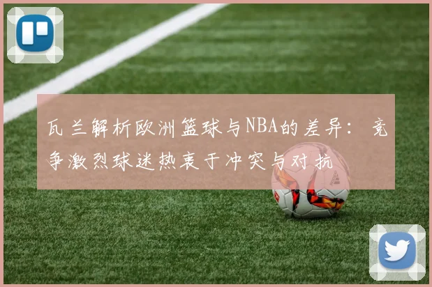瓦兰解析欧洲篮球与NBA的差异：竞争激烈球迷热衷于冲突与对抗