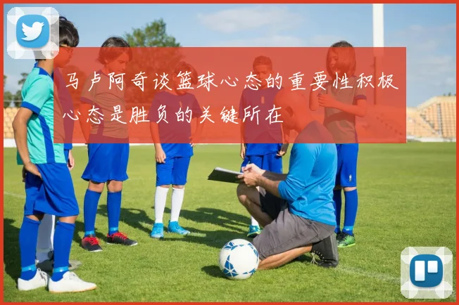 马卢阿奇谈篮球心态的重要性积极心态是胜负的关键所在