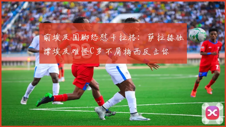 前埃及国脚怒怼卡拉格：萨拉赫独撑埃及难怪C罗不屑梅西反击你