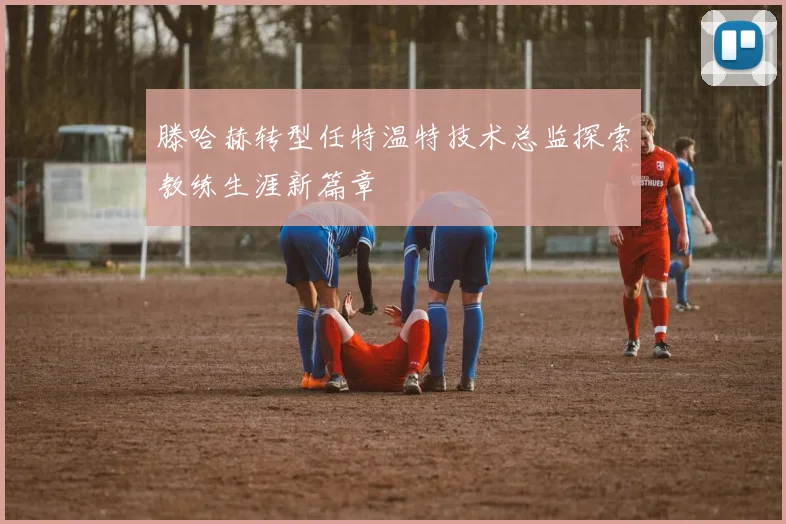 滕哈赫转型任特温特技术总监探索教练生涯新篇章