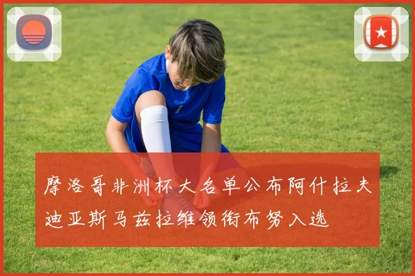 摩洛哥非洲杯大名单公布阿什拉夫迪亚斯马兹拉维领衔布努入选
