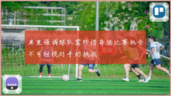 库里强调球队需珍惜每场比赛机会不可轻视对手的挑战