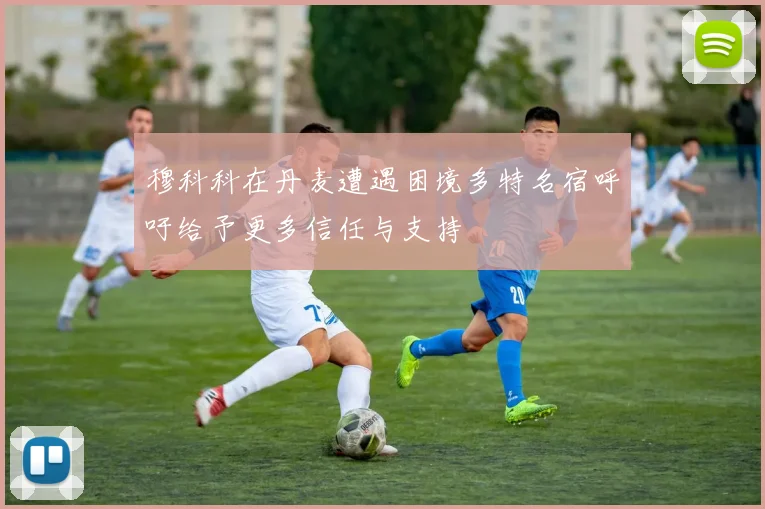 穆科科在丹麦遭遇困境多特名宿呼吁给予更多信任与支持