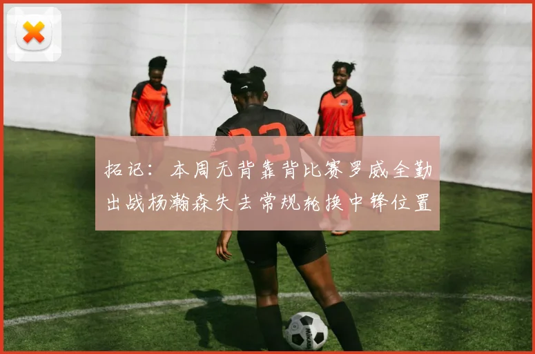 拓记：本周无背靠背比赛罗威全勤出战杨瀚森失去常规轮换中锋位置