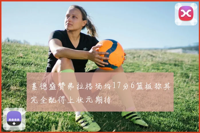 基德盛赞弗拉格场均17分6篮板称其完全配得上状元期待