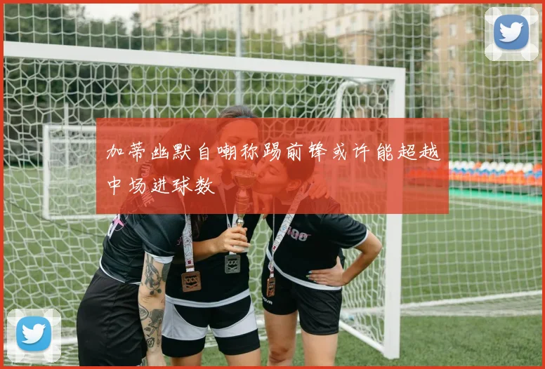 加蒂幽默自嘲称踢前锋或许能超越中场进球数