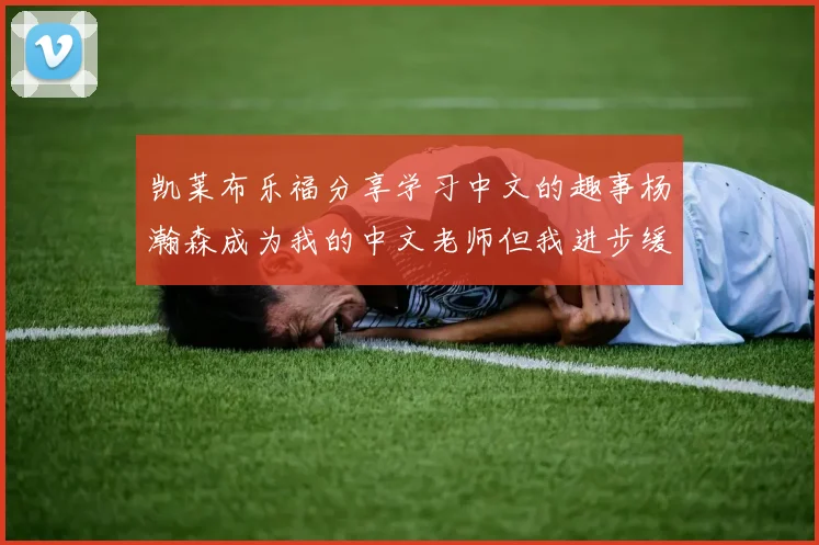 凯莱布乐福分享学习中文的趣事杨瀚森成为我的中文老师但我进步缓慢