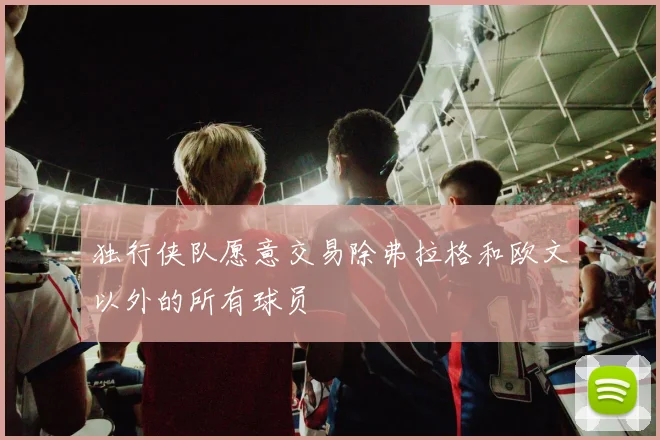 独行侠队愿意交易除弗拉格和欧文以外的所有球员