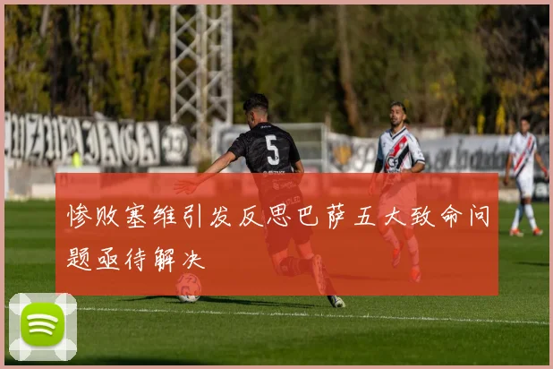 惨败塞维引发反思巴萨五大致命问题亟待解决