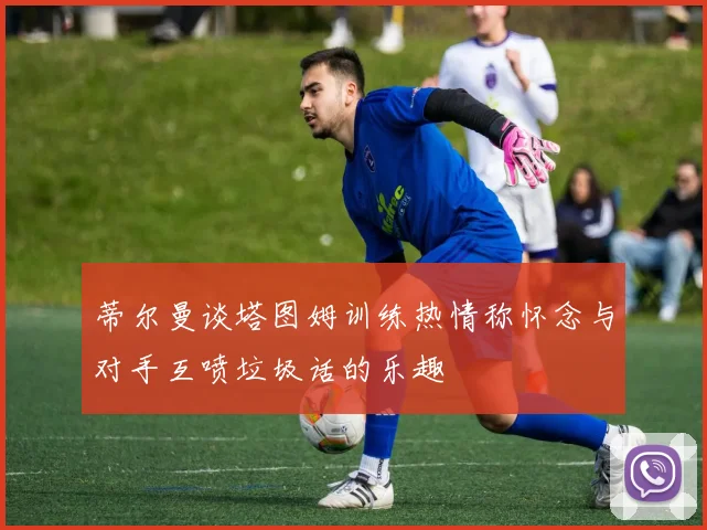 蒂尔曼谈塔图姆训练热情称怀念与对手互喷垃圾话的乐趣