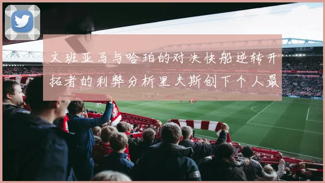 文班亚马与哈珀的对决快船逆转开拓者的利弊分析里夫斯创下个人最佳表现之夜