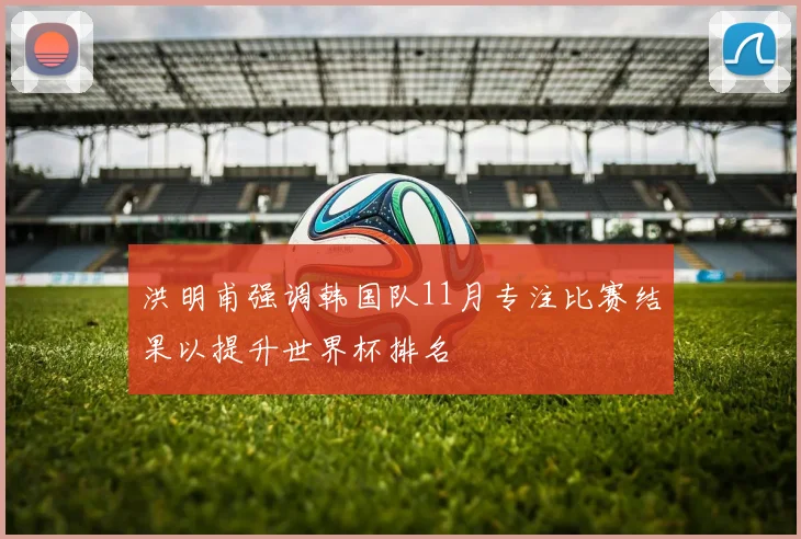洪明甫强调韩国队11月专注比赛结果以提升世界杯排名