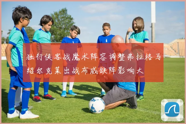 独行侠客战魔术阵容调整弗拉格马绍尔克莱出战布威缺阵影响大