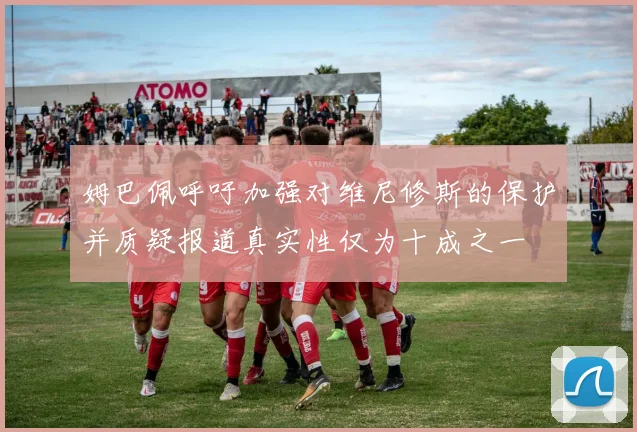 姆巴佩呼吁加强对维尼修斯的保护并质疑报道真实性仅为十成之一