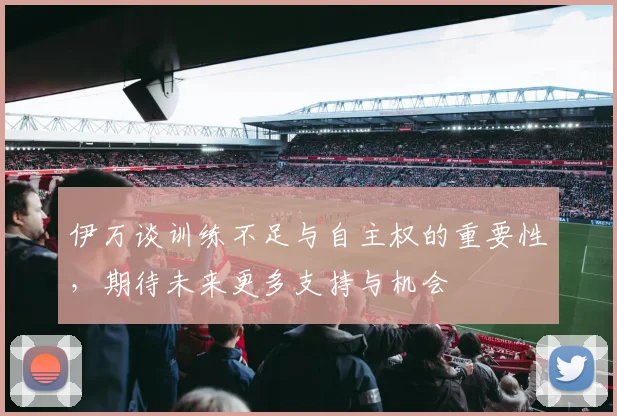伊万谈训练不足与自主权的重要性，期待未来更多支持与机会