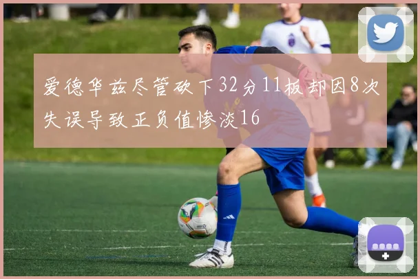 爱德华兹尽管砍下32分11板却因8次失误导致正负值惨淡16