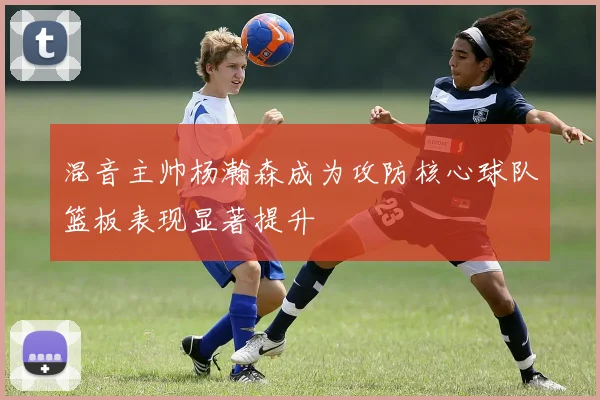 混音主帅杨瀚森成为攻防核心球队篮板表现显著提升