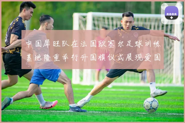 中国犀旺队在法国欧塞尔足球训练基地隆重举行升国旗仪式展现爱国情怀